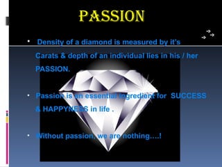 Passion
• Density of a diamond is measured by it’s
  Carats & depth of an individual lies in his / her
  PASSION.


• Passion is an essential ingredient for SUCCESS
  & HAPPYNESS in life .


• Without passion, we are nothing….!
 