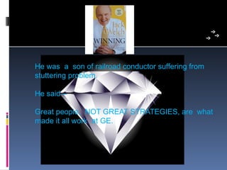 He was  a  son of railroad conductor suffering from 
stuttering problem.

He said – 

Great people,  NOT GREAT STRATEGIES, are  what 
made it all work  at GE.
 