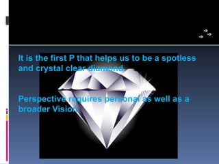 It is the first P that helps us to be a spotless
and crystal clear diamond.


Perspective requires personal as well as a
broader Vision.
 