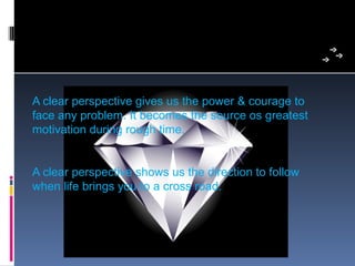 A clear perspective gives us the power & courage to 
face any problem. It becomes the source os greatest 
motivation during rough time.


A clear perspective shows us the direction to follow 
when life brings you to a cross road.
 