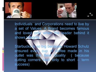 Individuals  and Corporations need to live by 
a  set  of  Values.  A  Brand  becomes  famous 
and  loved  only  when  the  leader  behind  it 
shows Integrity .

Starbucks is so big because, Howard Schulz 
ensured  every  cup  of  coffee  made  in  his 
outlet  was  the  Best  Quality    (  because 
cutting  corners  lead  only  to  short  –  term 
success)
 