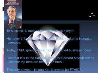 To succeed, U need to be unethical.  is a myth.

He never bribed politicians or use black market to increase 
revenues.

Today, TATA  group India’s most respected business house.

Contrast this to the Satyam, Enron or Bernard Madoff scams 
– all their top men are behind the bars. 

This only proves – in long run, it pays to be ETHICAL. 
 