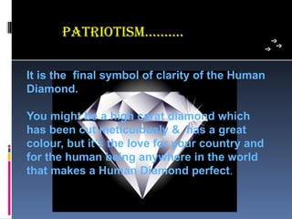 PaTRioTism…..…..

It is the final symbol of clarity of the Human
Diamond.

You might be a high carat diamond which
has been cut meticulously & has a great
colour, but it’s the love for your country and
for the human being anywhere in the world
that makes a Human Diamond perfect. 
 