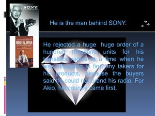     He is the man behind SONY.


He  rejected  a  huge    huge  order  of  a 
hundred  thousand  units  for  his 
transistor  radios  at  a  time  when  he 
was  struggling  to  find  any  takers  for 
his  products,  because  the  buyers 
said he could not brand his radio. For 
Akio, his country came first. 
 