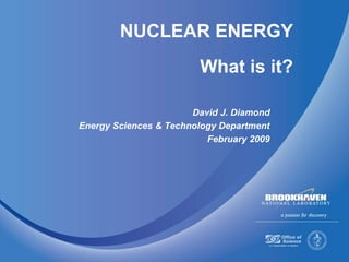 NUCLEAR ENERGY
What is it?
David J. Diamond
Energy Sciences & Technology Department
February 2009
 