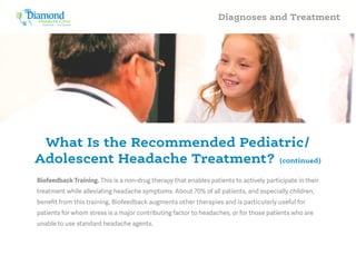 Headache Clinic
Treatment – and beyond
Diamond Diagnoses and Treatment
Biofeedback Training. This is a non-drug therapy that enables patients to actively participate in their
treatment while alleviating headache symptoms. About 70% of all patients, and especially children,
benefit from this training. Biofeedback augments other therapies and is particularly useful for
patients for whom stress is a major contributing factor to headaches, or for those patients who are
unable to use standard headache agents.
What Is the Recommended Pediatric/
Adolescent Headache Treatment? (continued)
 