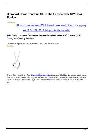 Diamond Heart Pendant 10k Gold 3-stone with 18? Chain
Review

          (59 customer reviews) Click here to see what others are saying

                   As of Oct 26, 2012 this product is on sale!

10k Gold 3-stone Diamond Heart Pendant with 18? Chain (1/10
Cttw; I-J Color) Review
Overall Rating (based on customer reviews): 4.4 out of 5 stars




Shiny, Sleek and Sexy. This diamond heart pendant features 3 brilliant diamonds prong set in
10K white Gold. Simple and elegant, this beautiful pendant will be forever treasured by the one
you love. 3 round diamonds weigh . The pendant comes with an 18 inch chain in 10K white
gold.




                                                                                          1/5
 