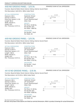 PRODUCT COMMON DESCRIPTIONS BELOW
10 | Diamond Kote®
Product Guide
All sizes and product descriptions are listed as nominal dimensions. Refer to product drawings for actual dimensions.
ACTUAL DIMENSIONS
Exposure: 48 in.
Overlap: 0.563 in.
Pieces per square: 2.5
Length: 120 in.
Width: 48.563 in.
Height: N/A
Min. Thickness: 0.315 in.
CONSTRUCTION
Substrate: Strand
LP®
SmartSide®
Finish: Diamond Kote®
Other: N/A
WEIGHT
Per Piece: 51.28 lbs.
Per Bundle: N/A
Per Pallet: 2308 lbs.
PACKAGING
Per Bundle: 1 Each
Per Pallet: 45
Part Description: 4x10 3/8 in. NGSL Cedar Panel
Function: Board & Patten Panel; Exterior Siding; Interior Accent Panel
4X10 NO GROOVE PANEL - 3/8 IN.
ACTUAL DIMENSIONS
Exposure: 48 in.
Overlap: 0.563 in.
Pieces per square: 2.77
Length: 108 in.
Width: 48.563 in.
Height: N/A
Min. Thickness: 0.315 in.
CONSTRUCTION
Substrate: Strand
LP®
SmartSide®
Finish: Diamond Kote®
Other: N/A
WEIGHT
Per Piece: 46.71 lbs.
Per Bundle: N/A
Per Pallet: 2102 lbs.
PACKAGING
Per Bundle: 1 Each
Per Pallet: 45
Part Description: 4x9 3/8 in. NGSL Cedar Panel
Function: Board & Patten Panel; Exterior Siding; Interior Accent Panel
4X9 NO GROOVE PANEL - 3/8 IN.
ACTUAL DIMENSIONS
Exposure: 48 in.
Overlap: 0.563 in.
Pieces per square: 3.125
Length: 96 in.
Width: 48.563 in.
Height: N/A
Min. Thickness: 0.315 in.
CONSTRUCTION
Substrate: Strand
LP®
SmartSide®
Finish: Diamond Kote®
Other: N/A
WEIGHT
Per Piece: 43.68 lbs.
Per Bundle: N/A
Per Pallet: 1966 lbs.
PACKAGING
Per Bundle: 1 Each
Per Pallet: 45
Part Description: 4x8 3/8 in. NGSL Cedar Panel
Function: Board & Patten Panel; Exterior Siding; Interior Accent Panel
4X8 NO GROOVE PANEL - 3/8 IN.
LAP DETAIL
Lap Detail
.315
48.563
.200
.125
.125
LAP DETAIL
Lap Detail
.315
48.563
.200
.125
.125
LAP DETAIL
Lap Detail
.315
48.563
.200
.125
.125
LAP DETAIL
Lap Detail
.315
48.563
.200
.125
.125
LAP DETAIL
Lap Detail
.315
48.563
.200
.125
.125
LAP DETAIL
Lap Detail
.315
48.563
.200
.125
.125
LAP DETAIL
.315
48.563
.200
.125
.125
LAP DETAIL
.315
48.563
.200
.125
.125
LAP DETAIL
Lap Detail
.315
48.563
.200
.125
.125
DRAWINGS SHOW ACTUAL DIMENSIONS
DRAWINGS SHOW ACTUAL DIMENSIONS
DRAWINGS SHOW ACTUAL DIMENSIONS
 