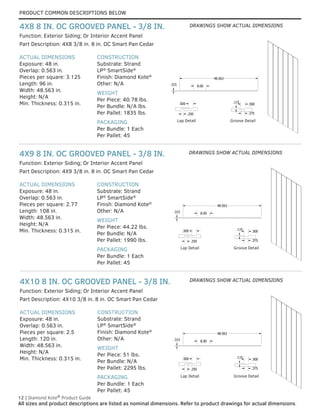 PRODUCT COMMON DESCRIPTIONS BELOW
12 | Diamond Kote®
Product Guide
All sizes and product descriptions are listed as nominal dimensions. Refer to product drawings for actual dimensions.
ACTUAL DIMENSIONS
Exposure: 48 in.
Overlap: 0.563 in.
Pieces per square: 2.5
Length: 120 in.
Width: 48.563 in.
Height: N/A
Min. Thickness: 0.315 in.
CONSTRUCTION
Substrate: Strand
LP®
SmartSide®
Finish: Diamond Kote®
Other: N/A
WEIGHT
Per Piece: 51 lbs.
Per Bundle: N/A
Per Pallet: 2295 lbs.
PACKAGING
Per Bundle: 1 Each
Per Pallet: 45
Part Description: 4X10 3/8 in. 8 in. OC Smart Pan Cedar
Function: Exterior Siding; Or Interior Accent Panel
4X10 8 IN. OC GROOVED PANEL - 3/8 IN.
ACTUAL DIMENSIONS
Exposure: 48 in.
Overlap: 0.563 in.
Pieces per square: 2.77
Length: 108 in.
Width: 48.563 in.
Height: N/A
Min. Thickness: 0.315 in.
CONSTRUCTION
Substrate: Strand
LP®
SmartSide®
Finish: Diamond Kote®
Other: N/A
WEIGHT
Per Piece: 44.22 lbs.
Per Bundle: N/A
Per Pallet: 1990 lbs.
PACKAGING
Per Bundle: 1 Each
Per Pallet: 45
Part Description: 4X9 3/8 in. 8 in. OC Smart Pan Cedar
Function: Exterior Siding; Or Interior Accent Panel
4X9 8 IN. OC GROOVED PANEL - 3/8 IN.
ACTUAL DIMENSIONS
Exposure: 48 in.
Overlap: 0.563 in.
Pieces per square: 3.125
Length: 96 in.
Width: 48.563 in.
Height: N/A
Min. Thickness: 0.315 in.
CONSTRUCTION
Substrate: Strand
LP®
SmartSide®
Finish: Diamond Kote®
Other: N/A
WEIGHT
Per Piece: 40.78 lbs.
Per Bundle: N/A lbs.
Per Pallet: 1835 lbs.
PACKAGING
Per Bundle: 1 Each
Per Pallet: 45
Part Description: 4X8 3/8 in. 8 in. OC Smart Pan Cedar
Function: Exterior Siding; Or Interior Accent Panel
4X8 8 IN. OC GROOVED PANEL - 3/8 IN.
GROOVE DETAIL
LAP DETAIL
.375
.115
.500
.315
48.563
8.00
.500
.250
GROOVE DETAIL
LAP DETAIL
.375
.115
.500
.315
48.563
8.00
.500
.250
GROOVE DETAIL
LAP DETAIL
.375
.115
.500
.315
48.563
8.00
.500
.250
Lap Detail GROOVE DETAIL
LAP DETAIL
.375
.115
.500
.315
48.563
8.00
.500
.250
Groove Detail
GROOVE DETAIL
LAP DETAIL
.375
.115
.500
.315
48.563
8.00
.500
.250
GROOVE DETAIL
LAP DETAIL
.375
.115
.500
.315
48.563
8.00
.500
.250
GROOVE DETAIL
LAP DETAIL
.375
.115
.500
.315
48.563
8.00
.500
.250
Lap Detail GROOVE DETAIL
LAP DETAIL
.375
.115
.500
.315
48.563
8.00
.500
.250
Groove Detail
GROOVE DETAIL
LAP DETAIL
.375
.115
.500
.315
48.563
8.00
.500
.250
GROOVE DETAIL
LAP DETAIL
.375
.115
.500
.315
48.563
8.00
.500
.250
GROOVE DETAIL
LAP DETAIL
.375
.115
.500
.315
48.563
8.00
.500
.250
GROOVE DETAIL
LAP DETAIL
.375
.115
.500
.315
48.563
8.00
.500
.250
Lap Detail Groove Detail
DRAWINGS SHOW ACTUAL DIMENSIONS
DRAWINGS SHOW ACTUAL DIMENSIONS
DRAWINGS SHOW ACTUAL DIMENSIONS
 