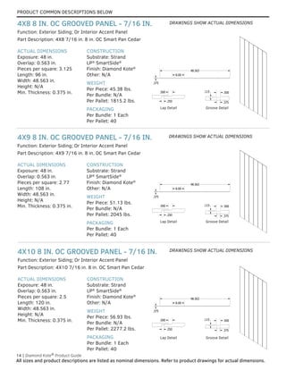 PRODUCT COMMON DESCRIPTIONS BELOW
14 | Diamond Kote®
Product Guide
All sizes and product descriptions are listed as nominal dimensions. Refer to product drawings for actual dimensions.
ACTUAL DIMENSIONS
Exposure: 48 in.
Overlap: 0.563 in.
Pieces per square: 2.5
Length: 120 in.
Width: 48.563 in.
Height: N/A
Min. Thickness: 0.375 in.
CONSTRUCTION
Substrate: Strand
LP®
SmartSide®
Finish: Diamond Kote®
Other: N/A
WEIGHT
Per Piece: 56.93 lbs.
Per Bundle: N/A
Per Pallet: 2277.2 lbs.
PACKAGING
Per Bundle: 1 Each
Per Pallet: 40
Part Description: 4X10 7/16 in. 8 in. OC Smart Pan Cedar
Function: Exterior Siding; Or Interior Accent Panel
4X10 8 IN. OC GROOVED PANEL - 7/16 IN.
ACTUAL DIMENSIONS
Exposure: 48 in.
Overlap: 0.563 in.
Pieces per square: 2.77
Length: 108 in.
Width: 48.563 in.
Height: N/A
Min. Thickness: 0.375 in.
CONSTRUCTION
Substrate: Strand
LP®
SmartSide®
Finish: Diamond Kote®
Other: N/A
WEIGHT
Per Piece: 51.13 lbs.
Per Bundle: N/A
Per Pallet: 2045 lbs.
PACKAGING
Per Bundle: 1 Each
Per Pallet: 40
Part Description: 4X9 7/16 in. 8 in. OC Smart Pan Cedar
Function: Exterior Siding; Or Interior Accent Panel
4X9 8 IN. OC GROOVED PANEL - 7/16 IN.
ACTUAL DIMENSIONS
Exposure: 48 in.
Overlap: 0.563 in.
Pieces per square: 3.125
Length: 96 in.
Width: 48.563 in.
Height: N/A
Min. Thickness: 0.375 in.
CONSTRUCTION
Substrate: Strand
LP®
SmartSide®
Finish: Diamond Kote®
Other: N/A
WEIGHT
Per Piece: 45.38 lbs.
Per Bundle: N/A
Per Pallet: 1815.2 lbs.
PACKAGING
Per Bundle: 1 Each
Per Pallet: 40
Part Description: 4X8 7/16 in. 8 in. OC Smart Pan Cedar
Function: Exterior Siding; Or Interior Accent Panel
4X8 8 IN. OC GROOVED PANEL - 7/16 IN.
GROOVE DETAIL
LAP DETAIL
E
.375
.375
.500
.115
48.563
8.00
.250
.500
GROOVE DETAIL
LAP DETAIL
E
.375
.375
.500
.115
48.563
8.00
.250
.500
GROOVE DETAIL
LAP DETAIL
E
.375
.375
.500
.115
48.563
8.00
.250
.500
Lap Detail GROOVE DETAIL
LAP DETAIL
E
.375
.375
.500
.115
48.563
8.00
.250
.500
Groove Detail
GROOVE DETAIL
LAP DETAIL
E
.375
.375
.500
.115
48.563
8.00
.250
.500
GROOVE DETAIL
LAP DETAIL
E
.375
.375
.500
.115
48.563
8.00
.250
.500
GROOVE DETAIL
LAP DETAIL
E
.375
.375
.500
.115
48.563
8.00
.250
.500
Lap Detail GROOVE DETAIL
LAP DETAIL
E
.375
.375
.500
.115
48.563
8.00
.250
.500
Groove Detail
GROOVE DETAIL
LAP DETAIL
.375
.375
.500
.115
48.563
8.00
.250
.500
GROOVE DETAIL
LAP DETAIL
.375
.375
.500
.115
48.563
8.00
.250
.500
GROOVE DETAIL
LAP DETAIL
.375
.375
.500
.115
48.563
8.00
.250
.500
Lap Detail GROOVE DETAIL
LAP DETAIL
.375
.375
.500
.115
48.563
8.00
.250
.500
Groove Detail
DRAWINGS SHOW ACTUAL DIMENSIONS
DRAWINGS SHOW ACTUAL DIMENSIONS
DRAWINGS SHOW ACTUAL DIMENSIONS
 