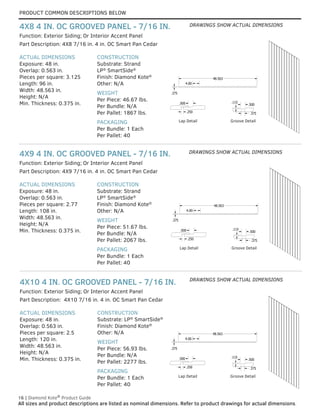 PRODUCT COMMON DESCRIPTIONS BELOW
16 | Diamond Kote®
Product Guide
All sizes and product descriptions are listed as nominal dimensions. Refer to product drawings for actual dimensions.
ACTUAL DIMENSIONS
Exposure: 48 in.
Overlap: 0.563 in.
Pieces per square: 2.5
Length: 120 in.
Width: 48.563 in.
Height: N/A
Min. Thickness: 0.375 in.
CONSTRUCTION
Substrate: LP®
SmartSide®
Finish: Diamond Kote®
Other: N/A
WEIGHT
Per Piece: 56.93 lbs.
Per Bundle: N/A
Per Pallet: 2277 lbs.
PACKAGING
Per Bundle: 1 Each
Per Pallet: 40
Part Description: 4X10 7/16 in. 4 in. OC Smart Pan Cedar
Function: Exterior Siding; Or Interior Accent Panel
4X10 4 IN. OC GROOVED PANEL - 7/16 IN.
ACTUAL DIMENSIONS
Exposure: 48 in.
Overlap: 0.563 in.
Pieces per square: 2.77
Length: 108 in.
Width: 48.563 in.
Height: N/A
Min. Thickness: 0.375 in.
CONSTRUCTION
Substrate: Strand
LP®
SmartSide®
Finish: Diamond Kote®
Other: N/A
WEIGHT
Per Piece: 51.67 lbs.
Per Bundle: N/A
Per Pallet: 2067 lbs.
PACKAGING
Per Bundle: 1 Each
Per Pallet: 40
Part Description: 4X9 7/16 in. 4 in. OC Smart Pan Cedar
Function: Exterior Siding; Or Interior Accent Panel
4X9 4 IN. OC GROOVED PANEL - 7/16 IN.
ACTUAL DIMENSIONS
Exposure: 48 in.
Overlap: 0.563 in.
Pieces per square: 3.125
Length: 96 in.
Width: 48.563 in.
Height: N/A
Min. Thickness: 0.375 in.
CONSTRUCTION
Substrate: Strand
LP®
SmartSide®
Finish: Diamond Kote®
Other: N/A
WEIGHT
Per Piece: 46.67 lbs.
Per Bundle: N/A
Per Pallet: 1867 lbs.
PACKAGING
Per Bundle: 1 Each
Per Pallet: 40
Function: Exterior Siding; Or Interior Accent Panel
Part Description: 4X8 7/16 in. 4 in. OC Smart Pan Cedar
4X8 4 IN. OC GROOVED PANEL - 7/16 IN.
GROOVE DETAIL
LAP DETAIL
G
48.563
.375
.375
.500
.115
.250
.500
4.00
GROOVE DETAIL
LAP DETAIL
G
48.563
.375
.375
.500
.115
.250
.500
4.00
GROOVE DETAIL
LAP DETAIL
G
48.563
.375
.375
.500
.115
.250
.500
4.00
GROOVE DETAIL
LAP DETAIL
G
48.563
.375
.375
.500
.115
.250
.500
4.00
Lap Detail Groove Detail
GROOVE DETAIL
LAP DETAIL
G
48.563
.375
.375
.500
.115
.250
.500
4.00
GROOVE DETAIL
LAP DETAIL
G
48.563
.375
.375
.500
.115
.250
.500
4.00
GROOVE DETAIL
LAP DETAIL
G
48.563
.375
.375
.500
.115
.250
.500
4.00
GROOVE DETAIL
LAP DETAIL
G
48.563
.375
.375
.500
.115
.250
.500
4.00
Lap Detail Groove Detail
GROOVE DETAIL
LAP DETAIL
48.563
.375
.375
.500
.115
.250
.500
4.00
GROOVE DETAIL
LAP DETAIL
48.563
.375
.375
.500
.115
.250
.500
4.00
GROOVE DETAIL
LAP DETAIL
48.563
.375
.375
.500
.115
.250
.500
4.00
GROOVE DETAIL
LAP DETAIL
48.563
.375
.375
.500
.115
.250
.500
4.00
Lap Detail Groove Detail
DRAWINGS SHOW ACTUAL DIMENSIONS
DRAWINGS SHOW ACTUAL DIMENSIONS
DRAWINGS SHOW ACTUAL DIMENSIONS
 