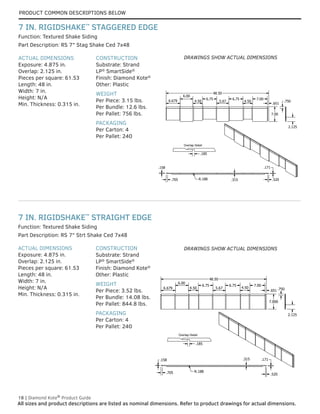 18 | Diamond Kote®
Product Guide
All sizes and product descriptions are listed as nominal dimensions. Refer to product drawings for actual dimensions.
Overlap Detail
.185
.750
2.125
48.50
.520
.171
.315
R.188
.705
.158
7.00
6.679
6.00
4.50
6.75
5.67
6.75
4.50
7.00
.651
ACTUAL DIMENSIONS
Exposure: 4.875 in.
Overlap: 2.125 in.
Pieces per square: 61.53
Length: 48 in.
Width: 7 in.
Height: N/A
Min. Thickness: 0.315 in.
CONSTRUCTION
Substrate: Strand
LP®
SmartSide®
Finish: Diamond Kote®
Other: Plastic
WEIGHT
Per Piece: 3.52 lbs.
Per Bundle: 14.08 lbs.
Per Pallet: 844.8 lbs.
PACKAGING
Per Carton: 4
Per Pallet: 240
Part Description: RS 7" Strt Shake Ced 7x48
Function: Textured Shake Siding
ACTUAL DIMENSIONS
Exposure: 4.875 in.
Overlap: 2.125 in.
Pieces per square: 61.53
Length: 48 in.
Width: 7 in.
Height: N/A
Min. Thickness: 0.315 in.
CONSTRUCTION
Substrate: Strand
LP®
SmartSide®
Finish: Diamond Kote®
Other: Plastic
WEIGHT
Per Piece: 3.15 lbs.
Per Bundle: 12.6 lbs.
Per Pallet: 756 lbs.
PACKAGING
Per Carton: 4
Per Pallet: 240
Function: Textured Shake Siding
Part Description: RS 7" Stag Shake Ced 7x48
7 IN. RIGIDSHAKE™
STRAIGHT EDGE
7 IN. RIGIDSHAKE™
STAGGERED EDGE
Overlap Detail
.185
7.000
.750
2.125
48.50
.520
.171
.315
R.188
.705
.158
6.679
6.00
4.50
6.75
5.67
6.75
4.50
7.00
.651
DRAWINGS SHOW ACTUAL DIMENSIONS
DRAWINGS SHOW ACTUAL DIMENSIONS
PRODUCT COMMON DESCRIPTIONS BELOW
 