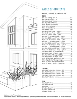 All sizes and product descriptions are listed as nominal dimensions. Refer to product drawings for actual dimensions.
2 | Diamond Kote®
Product Guide 		
TABLE OF CONTENTS
SIDING
6 in. Lap Siding - 3/8 in....................................04
8 in. Lap Siding - 3/8 in....................................04
6 in. RigidStack™ Siding...................................06
8 in. RigidStack™ Siding...................................06
12 in. RigidStack™ Siding.................................06
12 in. Vertical Siding........................................08
16 in. Vertical Siding........................................08
3 in. Batten Trim...............................................08
4x8 No Groove Panel - 3/8 in..........................10
4x9 No Groove Panel - 3/8 in..........................10
4x10 No Groove Panel - 3/8 in........................10
4x8 8 in. OC Grooved Panel - 3/8 in................12
4x9 8 in. OC Grooved Panel - 3/8 in................12
4x10 8 in. OC Grooved Panel - 3/8 in..............12
4x8 8 in. OC Grooved Panel - 7/16 in..............14
4x9 8 in. OC Grooved Panel - 7/16 in..............14
4x10 8 in. OC Grooved Panel - 7/16 in............14
4x8 4 in. OC Grooved Panel - 7/16 in..............16
4x9 4 in. OC Grooved Panel - 7/16 in..............16
4x10 4 in. OC Grooved Panel - 7/16 in............16
7 in. RigidShake™
Staggered Edge...................18
7 in. RigidShake™
Straight Edge.......................18
9 in. RigidShake™
Staggered Edge...................20
9 in. RigidShake™
Straight Edge.......................20
12 in. RigidShake™
Staggered Edge.................22
12 in. RigidShake™
Straight Edge.....................22
12 in. Scallop - Historic Collection..................24
12 in. Octagon - Historic Collection................24
CORNERS
4 in. Nail Fin Outside Corner - 10 ft................26
6 in. Nail Fin Outside Corner - 10 ft................26
4 in. Nail Fin Outside Corner - 16 ft................28
6 in. Nail Fin Outside Corner - 16 ft.................28
3 in. Nail Fin Inside Corner..............................28
TRIM
4 in. Nail Fin Trim..............................................30
6 in. Nail Fin Trim..............................................30
Trim Clip............................................................30
5/4x2 in. Smart Trim........................................32
5/4x3 in. Smart Trim........................................32
5/4x4 in. Smart Trim........................................32
PRODUCT COMMON DESCRIPTION FOR:
 