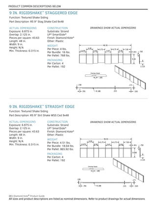 PRODUCT COMMON DESCRIPTIONS BELOW
20 | Diamond Kote®
Product Guide
All sizes and product descriptions are listed as nominal dimensions. Refer to product drawings for actual dimensions.
ACTUAL DIMENSIONS
Exposure: 6.875 in.
Overlap: 2.125 in.
Pieces per square: 43.63
Length: 48 in.
Width: 9 in.
Height: N/A
Min. Thickness: 0.315 in.
CONSTRUCTION
Substrate: Strand
LP®
SmartSide®
Finish: Diamond Kote®
Other: Plastic
WEIGHT
Per Piece: 4.51 lbs.
Per Bundle: 18.04 lbs.
Per Pallet: 865.92 lbs.
PACKAGING
Per Carton: 4
Per Pallet: 192
ACTUAL DIMENSIONS
Exposure: 6.875 in.
Overlap: 2.125 in.
Pieces per square: 43.63
Length: 48 in.
Width: 9 in.
Height: N/A
Min. Thickness: 0.315 in.
CONSTRUCTION
Substrate: Strand
LP®
SmartSide®
Finish: Diamond Kote®
Other: Plastic
WEIGHT
Per Piece: 4 lbs.
Per Bundle: 16 lbs.
Per Pallet: 768 lbs.
PACKAGING
Per Carton: 4
Per Pallet: 192
Part Description: RS 9" Strt Shake WSS Ced 9x48
Part Description: RS 9" Stag Shake Ced 9x48
Function: Textured Shake Siding
Function: Textured Shake Siding
9 IN. RIGIDSHAKE™
STRAIGHT EDGE
9 IN. RIGIDSHAKE™
STAGGERED EDGE
Overlap Detail
.185
48.50
.750
.158
.705 .315
.171
.520
R.188
6.679
6.00
4.50
6.75
5.67
6.75
4.50
7.00
.651
9.00
2.125
Overlap Detail
.185
48.50
9.000
.750
.158
.705 .315
.171
.520
R.188
6.679
6.00
4.50
6.75
5.67
6.75
4.50
7.00
.651
2.125
DRAWINGS SHOW ACTUAL DIMENSIONS
DRAWINGS SHOW ACTUAL DIMENSIONS
 
