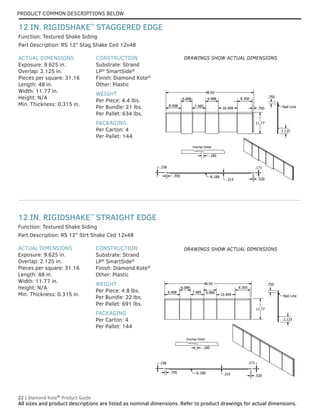 PRODUCT COMMON DESCRIPTIONS BELOW
22 | Diamond Kote®
Product Guide
All sizes and product descriptions are listed as nominal dimensions. Refer to product drawings for actual dimensions.
ACTUAL DIMENSIONS
Exposure: 9.625 in.
Overlap: 2.125 in.
Pieces per square: 31.16
Length: 48 in.
Width: 11.77 in.
Height: N/A
Min. Thickness: 0.315 in.
CONSTRUCTION
Substrate: Strand
LP®
SmartSide®
Finish: Diamond Kote®
Other: Plastic
WEIGHT
Per Piece: 4.8 lbs.
Per Bundle: 22 lbs.
Per Pallet: 691 lbs.
PACKAGING
Per Carton: 4
Per Pallet: 144
Function: Textured Shake Siding
ACTUAL DIMENSIONS
Exposure: 9.625 in.
Overlap: 2.125 in.
Pieces per square: 31.16
Length: 48 in.
Width: 11.77 in.
Height: N/A
Min. Thickness: 0.315 in.
CONSTRUCTION
Substrate: Strand
LP®
SmartSide®
Finish: Diamond Kote®
Other: Plastic
WEIGHT
Per Piece: 4.4 lbs.
Per Bundle: 21 lbs.
Per Pallet: 634 lbs.
PACKAGING
Per Carton: 4
Per Pallet: 144
Part Description: RS 12" Strt Shake Ced 12x48
Part Description: RS 12" Stag Shake Ced 12x48
Function: Textured Shake Siding
12 IN. RIGIDSHAKE™
STRAIGHT EDGE
12 IN. RIGIDSHAKE™
STAGGERED EDGE
Overlap Detail
2.125
Nail Line
.750
.185
48.50
11.77
.700
.158
.705
.315 .520
.171
R.188
8.408
6.088
7.485
6.988
10.499
8.350
Overlap Detail
48.50
11.77
.520
.705 .315
.171
2.125
R.188
Nail Line
.750
.185
.158
8.408
6.088
7.485 6.988
10.499
8.350
DRAWINGS SHOW ACTUAL DIMENSIONS
DRAWINGS SHOW ACTUAL DIMENSIONS
 