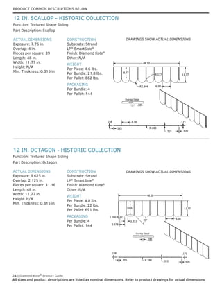 PRODUCT COMMON DESCRIPTIONS BELOW
24 | Diamond Kote®
Product Guide
All sizes and product descriptions are listed as nominal dimensions. Refer to product drawings for actual dimensions.
ACTUAL DIMENSIONS
Exposure: 9.625 in.
Overlap: 2.125 in.
Pieces per square: 31.16
Length: 48 in.
Width: 11.77 in.
Height: N/A
Min. Thickness: 0.315 in.
CONSTRUCTION
Substrate: Strand
LP®
SmartSide®
Finish: Diamond Kote®
Other: N/A
WEIGHT
Per Piece: 4.8 lbs.
Per Bundle: 22 lbs.
Per Pallet: 691 lbs.
PACKAGING
Per Bundle: 4
Per Pallet: 144
Part Description: Octagon
Function: Textured Shape Siding
12 IN. OCTAGON - HISTORIC COLLECTION
ACTUAL DIMENSIONS
Exposure: 7.75 in.
Overlap: 4 in.
Pieces per square: 39
Length: 48 in.
Width: 11.77 in.
Height: N/A
Min. Thickness: 0.315 in.
CONSTRUCTION
Substrate: Strand
LP®
SmartSide®
Finish: Diamond Kote®
Other: N/A
WEIGHT
Per Piece: 4.6 lbs.
Per Bundle: 21.8 lbs.
Per Pallet: 662 lbs.
PACKAGING
Per Bundle: 4
Per Pallet: 144
Part Description: Scallop
Function: Textured Shape Siding
12 IN. SCALLOP - HISTORIC COLLECTION
Overlap Detail
.185
48.50
6.00
R.188
R2.844
R.177
8.77
11.77
6.00
.315
.158 .171
.563
.520
Overlap Detail
.185
.158
.705
.171
.520
R.188
1.160
3.679
2.311
11.77
48.50
.315
6.00
45°
10.67
DRAWINGS SHOW ACTUAL DIMENSIONS
DRAWINGS SHOW ACTUAL DIMENSIONS
 