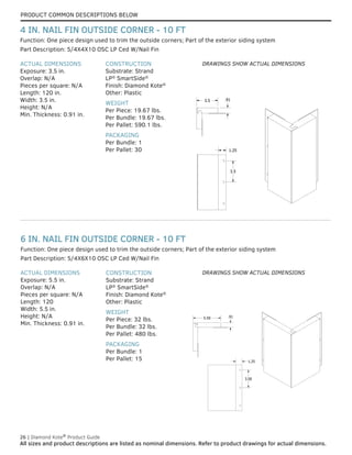PRODUCT COMMON DESCRIPTIONS BELOW
26 | Diamond Kote®
Product Guide
All sizes and product descriptions are listed as nominal dimensions. Refer to product drawings for actual dimensions.
ACTUAL DIMENSIONS
Exposure: 5.5 in.
Overlap: N/A
Pieces per square: N/A
Length: 120
Width: 5.5 in.
Height: N/A
Min. Thickness: 0.91 in.
CONSTRUCTION
Substrate: Strand
LP®
SmartSide®
Finish: Diamond Kote®
Other: Plastic
WEIGHT
Per Piece: 32 lbs.
Per Bundle: 32 lbs.
Per Pallet: 480 lbs.
PACKAGING
Per Bundle: 1
Per Pallet: 15
Part Description: 5/4X6X10 OSC LP Ced W/Nail Fin
Function: One piece design used to trim the outside corners; Part of the exterior siding system
6 IN. NAIL FIN OUTSIDE CORNER - 10 FT
ACTUAL DIMENSIONS
Exposure: 3.5 in.
Overlap: N/A
Pieces per square: N/A
Length: 120 in.
Width: 3.5 in.
Height: N/A
Min. Thickness: 0.91 in.
CONSTRUCTION
Substrate: Strand
LP®
SmartSide®
Finish: Diamond Kote®
Other: Plastic
WEIGHT
Per Piece: 19.67 lbs.
Per Bundle: 19.67 lbs.
Per Pallet: 590.1 lbs.
PACKAGING
Per Bundle: 1
Per Pallet: 30
Part Description: 5/4X4X10 OSC LP Ced W/Nail Fin
Function: One piece design used to trim the outside corners; Part of the exterior siding system
4 IN. NAIL FIN OUTSIDE CORNER - 10 FT
3.5 .91
3.5
1.25
3.5 .91
3.5
1.25
3.5 .91
3.5
1.25
5.50 .91
3.50
1.25
5.50 .91
3.50
1.25
5.50 .91
3.50
1.25
DRAWINGS SHOW ACTUAL DIMENSIONS
DRAWINGS SHOW ACTUAL DIMENSIONS
 