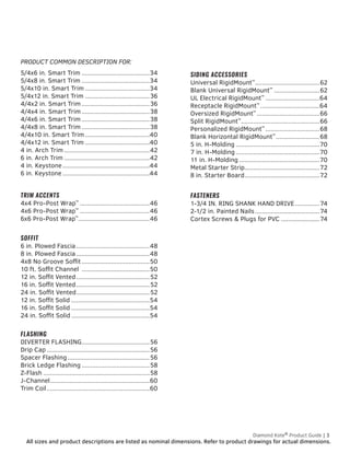 All sizes and product descriptions are listed as nominal dimensions. Refer to product drawings for actual dimensions.
Diamond Kote®
Product Guide | 3
5/4x6 in. Smart Trim........................................34
5/4x8 in. Smart Trim........................................34
5/4x10 in. Smart Trim......................................34
5/4x12 in. Smart Trim......................................36
4/4x2 in. Smart Trim........................................36
4/4x4 in. Smart Trim........................................38
4/4x6 in. Smart Trim........................................38
4/4x8 in. Smart Trim........................................38
4/4x10 in. Smart Trim......................................40
4/4x12 in. Smart Trim......................................40
4 in. Arch Trim..................................................42
6 in. Arch Trim..................................................42
4 in. Keystone...................................................44
6 in. Keystone...................................................44
TRIM ACCENTS
4x4 Pro-Post Wrap™
.........................................46
4x6 Pro-Post Wrap™
.........................................46
6x6 Pro-Post Wrap™
.........................................46
SOFFIT
6 in. Plowed Fascia...........................................48
8 in. Plowed Fascia...........................................48
4x8 No Groove Soffit........................................50
10 ft. Soffit Channel ........................................50
12 in. Soffit Vented...........................................52
16 in. Soffit Vented...........................................52
24 in. Soffit Vented...........................................52
12 in. Soffit Solid..............................................54
16 in. Soffit Solid..............................................54
24 in. Soffit Solid..............................................54
FLASHING
DIVERTER FLASHING........................................56
Drip Cap............................................................56
Spacer Flashing................................................56
Brick Ledge Flashing........................................58
Z-Flash..............................................................58
J-Channel..........................................................60
Trim Coil............................................................60
SIDING ACCESSORIES
Universal RigidMount™
......................................62
Blank Universal RigidMount™
...........................62
UL Electrical RigidMount™
................................64
Receptacle RigidMount™
...................................64
Oversized RigidMount™
.....................................66
Split RigidMount™
..............................................66
Personalized RigidMount™
................................68
Blank Horizontal RigidMount™
..........................68
5 in. H-Molding.................................................70
7 in. H-Molding.................................................70
11 in. H-Molding...............................................70
Metal Starter Strip...........................................72
8 in. Starter Board............................................72
FASTENERS
1-3/4 IN. RING SHANK HAND DRIVE...............74
2-1/2 in. Painted Nails......................................74
Cortex Screws & Plugs for PVC.......................74
PRODUCT COMMON DESCRIPTION FOR:
 