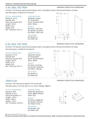 PRODUCT COMMON DESCRIPTIONS BELOW
30 | Diamond Kote®
Product Guide
All sizes and product descriptions are listed as nominal dimensions. Refer to product drawings for actual dimensions.
ACTUAL DIMENSIONS
Exposure: N/A
Overlap: 0.75 in.
Pieces/Trim Board: 12
Length: 1.63 in.
Width: 0.38 in.
Height: 1.56 in.
Min. Thickness: 0.019 in.
CONSTRUCTION
Substrate: Aluminium
Finish: Q800 Tufftech®
Other: N/A
WEIGHT
Per Piece: 0.0085 lbs.
Per Bundle: 0.85 lbs.
Per Pallet: 8.5 lbs.
PACKAGING
Per Bundle: 100
Per Pallet: N/A
Part Description: Trim Clip 3/8 in.X 2 in. Alum 100/Bg 10Bg/Ct
Function: Trim Clip mounts Nail Fin Trim to the wall
TRIM CLIP
ACTUAL DIMENSIONS
Exposure: 5.5 in.
Overlap: N/A
Pieces per square: N/A
Length: 192 in.
Width: 5.5 in.
Height: N/A
Min. Thickness: 0.91 in.
CONSTRUCTION
Substrate: Strand
LP®
SmartSide®
Finish: Diamond Kote®
Other: Plastic
WEIGHT
Per Piece: 25.33 lbs.
Per Bundle: 50.66 lbs.
Per Pallet: 1520 lbs.
PACKAGING
Per Bundle: 2
Per Pallet: 60
Part Description: 5/4X6X16 Trim Nail Fin
Function: Trim boards used around windows, doors, and gable accents; Vertical terminations of siding
6 IN. NAIL FIN TRIM
.50
.12
.29
.91
3.5
Trim Clip For U
With Nail Fin T
3.5
3.5
1.25
1
.3
.75
1.63
ACTUAL DIMENSIONS
Exposure: 3.5 in.
Overlap: N/A
Pieces per square: N/A
Length: 192 in.
Width: 3.5 in.
Height: N/A
Min. Thickness: 0.91 in.
CONSTRUCTION
Substrate: Strand
LP®
SmartSide®
Finish: Diamond Kote®
Other: Plastic
WEIGHT
Per Piece: 16.67 lbs.
Per Bundle: 33.34 lbs.
Per Pallet: 1500.3 lbs.
PACKAGING
Per Bundle: 2
Per Pallet: 90
Part Description: 5/4X4X16 Trim Nail Fin
Function: Trim boards used around windows, doors, and gable accents; Vertical terminations of siding
4 IN. NAIL FIN TRIM
.50
.12
.29
.91
3.5
Trim Clip For Use
With Nail Fin Trim
3.5
3.5
1.25
1.56
.38
.75
1.63
.50
.12
.29
.91
3.5
Trim Clip For Use
With Nail Fin Trim
3.5
3.5
1.25
1.56
.38
.75
1.63
Trim Clip For U
With Nail Fin T
3.5
.29
.50
.12
.91
1
.
.75
1.63
1.25 5.5
5.5
Trim Clip For Use
With Nail Fin Trim
3.5
.29
.50
.12
.91
1.56
.38
.75
1.63
1.25 5.5
5.5
Trim Clip For Use
With Nail Fin Trim
3.50
3.50
.29
.50
.12
.91
1.56
.38
.75
1.63
1.25 5.50
5.50
Trim Clip For Use
With Nail Fin Trim
3.5
.50
.12
1.56
.38
.75
1.63
1.25 5.5
5.5
Trim Clip For Use
With Nail Fin Trim
3.5
.29
.50
.12
.91
1.56
.38
.75
1.63
1.25 5.5
5.5
DRAWINGS SHOW ACTUAL DIMENSIONS
DRAWINGS SHOW ACTUAL DIMENSIONS
DRAWINGS SHOW ACTUAL DIMENSIONS
 