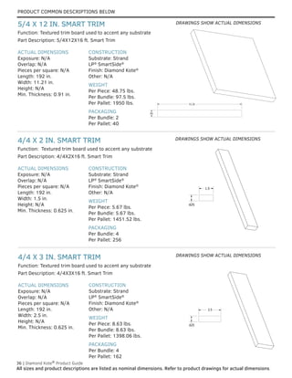 PRODUCT COMMON DESCRIPTIONS BELOW
36 | Diamond Kote®
Product Guide
All sizes and product descriptions are listed as nominal dimensions. Refer to product drawings for actual dimensions.
ACTUAL DIMENSIONS
Exposure: N/A
Overlap: N/A
Pieces per square: N/A
Length: 192 in.
Width: 2.5 in.
Height: N/A
Min. Thickness: 0.625 in.
CONSTRUCTION
Substrate: Strand
LP®
SmartSide®
Finish: Diamond Kote®
Other: N/A
WEIGHT
Per Piece: 8.63 lbs.
Per Bundle: 8.63 lbs.
Per Pallet: 1398.06 lbs.
PACKAGING
Per Bundle: 4
Per Pallet: 162
Part Description: 4/4X3X16 ft. Smart Trim
4/4 X 3 IN. SMART TRIM
ACTUAL DIMENSIONS
Exposure: N/A
Overlap: N/A
Pieces per square: N/A
Length: 192 in.
Width: 1.5 in.
Height: N/A
Min. Thickness: 0.625 in.
CONSTRUCTION
Substrate: Strand
LP®
SmartSide®
Finish: Diamond Kote®
Other: N/A
WEIGHT
Per Piece: 5.67 lbs.
Per Bundle: 5.67 lbs.
Per Pallet: 1451.52 lbs.
PACKAGING
Per Bundle: 4
Per Pallet: 256
Part Description: 4/4X2X16 ft. Smart Trim
Function: Textured trim board used to accent any substrate
Function: Textured trim board used to accent any substrate
4/4 X 2 IN. SMART TRIM
ACTUAL DIMENSIONS
Exposure: N/A
Overlap: N/A
Pieces per square: N/A
Length: 192 in.
Width: 11.21 in.
Height: N/A
Min. Thickness: 0.91 in.
CONSTRUCTION
Substrate: Strand
LP®
SmartSide®
Finish: Diamond Kote®
Other: N/A
WEIGHT
Per Piece: 48.75 lbs.
Per Bundle: 97.5 lbs.
Per Pallet: 1950 lbs.
PACKAGING
Per Bundle: 2
Per Pallet: 40
Part Description: 5/4X12X16 ft. Smart Trim
Function: Textured trim board used to accent any substrate
5/4 X 12 IN. SMART TRIM
.91
11.21
.91
11.21
1.5
.625
1.5
.625
2.5
.625
2.5
.625
DRAWINGS SHOW ACTUAL DIMENSIONS
DRAWINGS SHOW ACTUAL DIMENSIONS
DRAWINGS SHOW ACTUAL DIMENSIONS
 