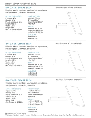 PRODUCT COMMON DESCRIPTIONS BELOW
38 | Diamond Kote®
Product Guide
All sizes and product descriptions are listed as nominal dimensions. Refer to product drawings for actual dimensions.
5.5
.625
ACTUAL DIMENSIONS
Exposure: N/A
Overlap: N/A
Pieces per square: N/A
Length: 192 in.
Width: 7.21 in.
Height: N/A
Min. Thickness: 0.625 in.
CONSTRUCTION
Substrate: Strand
LP®
SmartSide®
Finish: Diamond Kote®
Other: N/A
WEIGHT
Per Piece: 22.33 lbs.
Per Bundle: 44.66 lbs.
Per Pallet: 1339.8 lbs.
PACKAGING
Per Bundle: 2
Per Pallet: 60
Part Description: 4/4X8X16 ft. Smart Trim
Function: Textured trim board used to accent any substrate
4/4 X 8 IN. SMART TRIM
ACTUAL DIMENSIONS
Exposure: N/A
Overlap: N/A
Pieces per square: N/A
Length: 192 in.
Width: 5.5 in.
Height: N/A
Min. Thickness: 0.625 in.
CONSTRUCTION
Substrate: Strand
LP®
SmartSide®
Finish: Diamond Kote®
Other: N/A
WEIGHT
Per Piece: 17.14 lbs.
Per Bundle: 34.28 lbs.
Per Pallet: 1199.8 lbs.
PACKAGING
Per Bundle: 2
Per Pallet: 70
Part Description: 4/4X6X16 ft. Smart Trim
Function: Textured trim board used to accent any substrate
4/4 X 6 IN. SMART TRIM
ACTUAL DIMENSIONS
Exposure: N/A
Overlap: N/A
Pieces per square: N/A
Length: 192 in.
Width: 3.5 in.
Height: N/A
Min. Thickness: 0.625 in.
CONSTRUCTION
Substrate: Strand
LP®
SmartSide®
Finish: Diamond Kote®
Other: N/A
WEIGHT
Per Piece: 11.19 lbs.
Per Bundle: 22.38 lbs.
Per Pallet: 1342.8 lbs.
PACKAGING
Per Bundle: 2
Per Pallet: 120
Part Description: 4/4X4X16 ft. Smart Trim
Function: Textured trim board used to accent any substrate
4/4 X 4 IN. SMART TRIM
3.5
.625
3.5
.625
5.5
.625
7.21
.625
7.21
.625
DRAWINGS SHOW ACTUAL DIMENSIONS
DRAWINGS SHOW ACTUAL DIMENSIONS
DRAWINGS SHOW ACTUAL DIMENSIONS
 