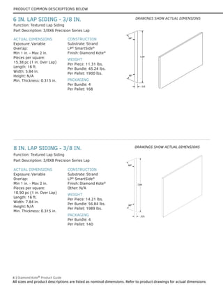 PRODUCT COMMON DESCRIPTIONS BELOW
4 | Diamond Kote®
Product Guide
All sizes and product descriptions are listed as nominal dimensions. Refer to product drawings for actual dimensions.
6 IN. LAP SIDING - 3/8 IN.
ACTUAL DIMENSIONS
Exposure: Variable
Overlap:
Min 1 in. - Max 2 in.
Pieces per square:
15.38 pc (1 in. Over Lap)
Length: 16 ft.
Width: 5.84 in.
Height: N/A
Min. Thickness: 0.315 in.
CONSTRUCTION
Substrate: Strand
LP®
SmartSide®
Finish: Diamond Kote®
WEIGHT
Per Piece: 11.31 lbs.
Per Bundle: 45.24 lbs.
Per Pallet: 1900 lbs.
PACKAGING
Per Bundle: 4
Per Pallet: 168
Part Description: 3/8X6 Precision Series Lap
Function: Textured Lap Siding
5.84
.315
68°
68°
5.84
.315
68°
68°
DRAWINGS SHOW ACTUAL DIMENSIONS
.315
7.84
68°
68°
.315
7.84
68°
68°
8 IN. LAP SIDING - 3/8 IN.
ACTUAL DIMENSIONS
Exposure: Variable
Overlap:
Min 1 in. - Max 2 in.
Pieces per square:
10.90 pc (1 in. Over Lap)
Length: 16 ft.
Width: 7.84 in.
Height: N/A
Min. Thickness: 0.315 in.
CONSTRUCTION
Substrate: Strand
LP®
SmartSide®
Finish: Diamond Kote®
Other: N/A
WEIGHT
Per Piece: 14.21 lbs.
Per Bundle: 56.84 lbs.
Per Pallet: 1989 lbs.
PACKAGING
Per Bundle: 4
Per Pallet: 140
Part Description: 3/8X8 Precision Series Lap
Function: Textured Lap Siding
DRAWINGS SHOW ACTUAL DIMENSIONS
 
