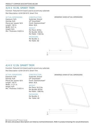 PRODUCT COMMON DESCRIPTIONS BELOW
40 | Diamond Kote®
Product Guide
All sizes and product descriptions are listed as nominal dimensions. Refer to product drawings for actual dimensions.
ACTUAL DIMENSIONS
Exposure: N/A
Overlap: N/A
Pieces per square: N/A
Length: 192 in.
Width: 11.21 in.
Height: N/A
Min. Thickness: 0.625 in.
CONSTRUCTION
Substrate: Strand
LP®
SmartSide®
Finish: Diamond Kote®
Other: N/A
WEIGHT
Per Piece: 34.5 lbs.
Per Bundle: 69 lbs.
Per Pallet: 1380 lbs.
PACKAGING
Per Bundle: 2
Per Pallet: 40
Part Description: 4/4X12X16 ft. Smart Trim
Function: Textured trim board used to accent any substrate
4/4 X 12 IN. SMART TRIM
ACTUAL DIMENSIONS
Exposure: N/A
Overlap: N/A
Pieces per square: N/A
Length: 192 in.
Width: 9.21 in.
Height: N/A
Min. Thickness: 0.625 in.
CONSTRUCTION
Substrate: Strand
LP®
SmartSide®
Finish: Diamond Kote®
Other: N/A
WEIGHT
Per Piece: 29 lbs.
Per Bundle: 58 lbs.
Per Pallet: 1160 lbs.
PACKAGING
Per Bundle: 2
Per Pallet: 40
Part Description: 4/4X10X16 ft. Smart Trim
Function: Textured trim board used to accent any substrate
4/4 X 10 IN. SMART TRIM
.625
9.21
.625
9.21
.625
11.21
.625
11.21
DRAWINGS SHOW ACTUAL DIMENSIONS
DRAWINGS SHOW ACTUAL DIMENSIONS
 