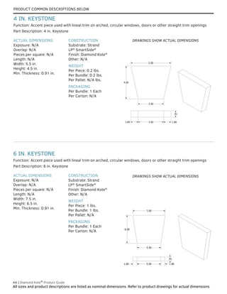 PRODUCT COMMON DESCRIPTIONS BELOW
44 | Diamond Kote®
Product Guide
All sizes and product descriptions are listed as nominal dimensions. Refer to product drawings for actual dimensions.
6 IN. KEYSTONE
ACTUAL DIMENSIONS
Exposure: N/A
Overlap: N/A
Pieces per square: N/A
Length: N/A
Width: 7.5 in.
Height: 6.5 in.
Min. Thickness: 0.91 in.
CONSTRUCTION
Substrate: Strand
LP®
SmartSide®
Finish: Diamond Kote®
Other: N/A
WEIGHT
Per Piece: 1 lbs.
Per Bundle: 1 lbs.
Per Pallet: N/A
PACKAGING
Per Bundle: 1 Each
Per Carton: N/A
Part Description: 6 in. Keystone
Function: Accent piece used with lineal trim on arched, circular windows, doors or other straight trim openings
5.50
4.50
3.50
1.00 3.50 1.00
.91
ACTUAL DIMENSIONS
Exposure: N/A
Overlap: N/A
Pieces per square: N/A
Length: N/A
Width: 5.5 in.
Height: 4.5 in.
Min. Thickness: 0.91 in.
CONSTRUCTION
Substrate: Strand
LP®
SmartSide®
Finish: Diamond Kote®
Other: N/A
WEIGHT
Per Piece: 0.2 lbs.
Per Bundle: 0.2 lbs.
Per Pallet: N/A lbs.
PACKAGING
Per Bundle: 1 Each
Per Carton: N/A
Part Description: 4 in. Keystone
Function: Accent piece used with lineal trim on arched, circular windows, doors or other straight trim openings
4 IN. KEYSTONE
7.50
5.50
6.50
.91
1.00 5.50 1.00
DRAWINGS SHOW ACTUAL DIMENSIONS
DRAWINGS SHOW ACTUAL DIMENSIONS
 