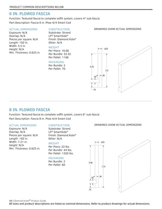 PRODUCT COMMON DESCRIPTIONS BELOW
48 | Diamond Kote®
Product Guide
All sizes and product descriptions are listed as nominal dimensions. Refer to product drawings for actual dimensions.
.75
5.96
7.21
.625
.50
.30
ACTUAL DIMENSIONS
Exposure: N/A
Overlap: N/A
Pieces per square: N/A
Length: 192 in.
Width: 7.21 in.
Height: N/A
Min. Thickness: 0.625 in.
CONSTRUCTION
Substrate: Strand
LP®
SmartSide®
Finish: Diamond Kote®
Other: N/A
WEIGHT
Per Piece: 22 lbs.
Per Bundle: 44 lbs.
Per Pallet: 1320 lbs.
PACKAGING
Per Bundle: 2
Per Pallet: 60
Part Description: Fascia 8 in. Plow 4/4 Smart Ced
Function: Textured fascia to complete soffit system, covers 6" sub-fascia
8 IN. PLOWED FASCIA
.75
.50
4.25
.625
5.5
.30
ACTUAL DIMENSIONS
Exposure: N/A
Overlap: N/A
Pieces per square: N/A
Length: 192 in.
Width: 5.5 in.
Height: N/A
Min. Thickness: 0.625 in.
CONSTRUCTION
Substrate: Strand
LP®
SmartSide®
Finish: Diamond Kote®
Other: N/A
WEIGHT
Per Piece: 16.66
Per Bundle: 33.32
Per Pallet: 1166
PACKAGING
Per Bundle: 2
Per Pallet: 70
Part Description: Fascia 6 in. Plow 4/4 Smart Ced
Function: Textured fascia to complete soffit system, covers 4" sub-fascia
6 IN. PLOWED FASCIA
DRAWINGS SHOW ACTUAL DIMENSIONS
DRAWINGS SHOW ACTUAL DIMENSIONS
 