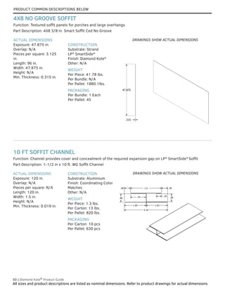 PRODUCT COMMON DESCRIPTIONS BELOW
50 | Diamond Kote®
Product Guide
All sizes and product descriptions are listed as nominal dimensions. Refer to product drawings for actual dimensions.
2.10
1.05 1.03
.38
.40 .75
1.5
.25
.30
.30
ACTUAL DIMENSIONS
Exposure: 120 in.
Overlap: N/A
Pieces per square: N/A
Length: 120 in.
Width: 1.5 in.
Height: N/A
Min. Thickness: 0.019 in.
CONSTRUCTION
Substrate: Aluminium
Finish: Coordinating Color
Matches
Other: N/A
WEIGHT
Per Piece: 1.3 lbs.
Per Carton: 13 lbs.
Per Pallet: 820 lbs.
PACKAGING
Per Carton: 10 pcs
Per Pallet: 630 pcs
Part Description: 1-1/2 in x 10 ft. WG Soffit Channel
Function: Channel provides cover and concealment of the required expansion gap on LP®
SmartSide®
Soffit
10 FT SOFFIT CHANNEL
47.875
.315
ACTUAL DIMENSIONS
Exposure: 47.875 in.
Overlap: N/A
Pieces per square: 3.125
in.
Length: 96 in.
Width: 47.875 in.
Height: N/A
Min. Thickness: 0.315 in.
CONSTRUCTION
Substrate: Strand
LP®
SmartSide®
Finish: Diamond Kote®
Other: N/A
WEIGHT
Per Piece: 41.78 lbs.
Per Bundle: N/A
Per Pallet: 1880.1lbs.
PACKAGING
Per Bundle: 1 Each
Per Pallet: 45
Part Description: 4X8 3/8 in. Smart Soffit Ced No Groove
Function: Textured soffit panels for porches and large overhangs
4X8 NO GROOVE SOFFIT
DRAWINGS SHOW ACTUAL DIMENSIONS
DRAWINGS SHOW ACTUAL DIMENSIONS
 