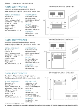 PRODUCT COMMON DESCRIPTIONS BELOW
52 | Diamond Kote®
Product Guide
All sizes and product descriptions are listed as nominal dimensions. Refer to product drawings for actual dimensions.
ACTUAL DIMENSIONS
Exposure: N/A
Overlap: N/A
Pieces per square: N/A
Ventilation: 10 Net Free Air,
10 sq. In. / Lin. Ft.
Length: 192 in.
Width: 23.94 in.
Height: N/A
Min. Thickness: 0.315 in.
CONSTRUCTION
Substrate: Strand
LP®
SmartSide®
Finish: Diamond Kote®
Other: N/A
WEIGHT
Per Piece: 42.73 lbs.
Per Bundle: N/A
Per Pallet: 1880.12 lbs.
PACKAGING
Per Bundle: 1 Each
Per Pallet: 44
Part Description: 24X16 ft. 3/8 in. Smart Vented Soffit
Function: Soffit panel when venting is required
24 IN. SOFFIT VENTED
ACTUAL DIMENSIONS
Exposure: N/A
Overlap: N/A
Pieces per square: N/A
Ventilation: 10 Net Free Air,
10 sq. In. / Lin. Ft.
Length: 192 in.
Width: 15.94 in.
Height: N/A
Min. Thickness: 0.315 in.
CONSTRUCTION
Substrate: Strand
LP®
SmartSide®
Finish: Diamond Kote®
Other: N/A
WEIGHT
Per Piece: 29.4 lbs.
Per Bundle: N/A
Per Pallet: 1940.4 lbs.
PACKAGING
Per Bundle: 1 Each
Per Pallet: 66
Part Description: 16X16 ft. 3/8 in. Smart Vented Soffit
Function: Soffit panel when venting is required
16 IN. SOFFIT VENTED
ACTUAL DIMENSIONS
Exposure: N/A
Overlap: N/A
Pieces per square: N/A
Ventilation: 10 Net Free Air,
10 sq. In. / Lin. Ft.
Length: 192 in.
Width: 11.94 in.
Height: N/A
Min. Thickness: 0.315 in.
CONSTRUCTION
Substrate: Strand
LP®
SmartSide®
Finish: Diamond Kote®
Other: N/A
WEIGHT
Per Piece: 22.05 lbs.
Per Bundle: N/A
Per Pallet: 1940.4 lbs.
PACKAGING
Per Bundle: 1 Each
Per Pallet: 88
Function: Soffit panel when venting is required
Part Description: 12X16 ft. 3/8 in. Smart Vented Soffit
12 IN. SOFFIT VENTED
11.94
.315
8.00 3.00
3.50
.13
.25
12.00
11.94
.315
8.00 3.00
3.50
.13
.25
12.00
11.94
3.50
.13
12.00
15.94
3.00
3.50
.13
.25 8.00
12.00
.315
15.94
3.00
3.50
.13
.25 8.00
12.00
.315
15.94
3.00
3.50
.13
.25 8.00
12.00
.315
23.94
.315
3.00
3.50
.25
.13
8.00
12.00
23.94
.315
3.00
3.50
.25
.13
8.00
12.00
23.94
.315
3.00
3.50
.25
.13
8.00
12.00
DRAWINGS SHOW ACTUAL DIMENSIONS
DRAWINGS SHOW ACTUAL DIMENSIONS
DRAWINGS SHOW ACTUAL DIMENSIONS
 