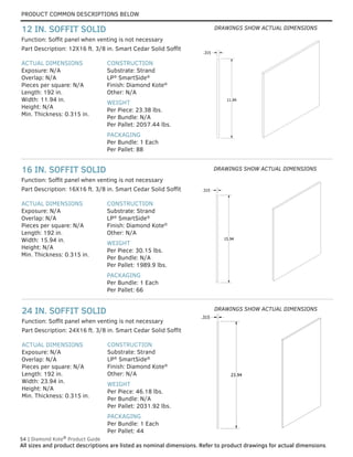 PRODUCT COMMON DESCRIPTIONS BELOW
54 | Diamond Kote®
Product Guide
All sizes and product descriptions are listed as nominal dimensions. Refer to product drawings for actual dimensions.
23.94
.315
23.94
.315
15.94
.315
15.94
.315
ACTUAL DIMENSIONS
Exposure: N/A
Overlap: N/A
Pieces per square: N/A
Length: 192 in.
Width: 23.94 in.
Height: N/A
Min. Thickness: 0.315 in.
CONSTRUCTION
Substrate: Strand
LP®
SmartSide®
Finish: Diamond Kote®
Other: N/A
WEIGHT
Per Piece: 46.18 lbs.
Per Bundle: N/A
Per Pallet: 2031.92 lbs.
PACKAGING
Per Bundle: 1 Each
Per Pallet: 44
Part Description: 24X16 ft. 3/8 in. Smart Cedar Solid Soffit
24 IN. SOFFIT SOLID
ACTUAL DIMENSIONS
Exposure: N/A
Overlap: N/A
Pieces per square: N/A
Length: 192 in.
Width: 15.94 in.
Height: N/A
Min. Thickness: 0.315 in.
CONSTRUCTION
Substrate: Strand
LP®
SmartSide®
Finish: Diamond Kote®
Other: N/A
WEIGHT
Per Piece: 30.15 lbs.
Per Bundle: N/A
Per Pallet: 1989.9 lbs.
PACKAGING
Per Bundle: 1 Each
Per Pallet: 66
Part Description: 16X16 ft. 3/8 in. Smart Cedar Solid Soffit
16 IN. SOFFIT SOLID
ACTUAL DIMENSIONS
Exposure: N/A
Overlap: N/A
Pieces per square: N/A
Length: 192 in.
Width: 11.94 in.
Height: N/A
Min. Thickness: 0.315 in.
CONSTRUCTION
Substrate: Strand
LP®
SmartSide®
Finish: Diamond Kote®
Other: N/A
WEIGHT
Per Piece: 23.38 lbs.
Per Bundle: N/A
Per Pallet: 2057.44 lbs.
PACKAGING
Per Bundle: 1 Each
Per Pallet: 88
Part Description: 12X16 ft. 3/8 in. Smart Cedar Solid Soffit
Function: Soffit panel when venting is not necessary
Function: Soffit panel when venting is not necessary
Function: Soffit panel when venting is not necessary
12 IN. SOFFIT SOLID
11.94
.315
11.94
.315
DRAWINGS SHOW ACTUAL DIMENSIONS
DRAWINGS SHOW ACTUAL DIMENSIONS
DRAWINGS SHOW ACTUAL DIMENSIONS
 