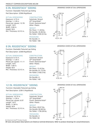 PRODUCT COMMON DESCRIPTIONS BELOW
6 | Diamond Kote®
Product Guide
All sizes and product descriptions are listed as nominal dimensions. Refer to product drawings for actual dimensions.
DETAIL A
A
5.84
1.125
.315
60°
.75
Nail Line
68°
DETAIL A
A
5.84
1.125
.315
60°
.75
Nail Line
68°
ACTUAL DIMENSIONS
Exposure: 10.75 in.
Overlap: 1-1/8 in.
Pieces per square: 6.97
Length: 16 ft.
Width: 11.84 in.
Height: N/A
Min. Thickness: 0.315 in.
CONSTRUCTION
Substrate: Strand
LP®
SmartSide®
Finish: Diamond Kote®
Other: Plastic
WEIGHT
Per Piece: 20.67 lbs.
Per Bundle: 82.68 lbs.
Per Pallet: 1736.28 lbs.
PACKAGING
Per Bundle: 4
Per Pallet: 84
Part Description: 3/8X12 RigidStack
Function: Stackable Textured Lap Siding
ACTUAL DIMENSIONS
Exposure: 6.75 in.
Overlap: 1-1/8 in.
Pieces per square: 11.11
Length: 16 ft.
Width: 7.84 in.
Height: N/A
Min. Thickness: 0.315 in.
CONSTRUCTION
Substrate: Strand
LP®
SmartSide®
Finish: Diamond Kote®
Other: Plastic
WEIGHT
Per Piece: 15.43 lbs.
Per Bundle: 61.72 lbs.
Per Pallet: 2160.2 lbs.
PACKAGING
Per Bundle: 4
Per Pallet: 140
Part Description: 3/8X8 RigidStack
Function: Stackable Textured Lap Siding
ACTUAL DIMENSIONS
Exposure: 4.75 in.
Overlap: 1-1/8 in.
Pieces per square: 15.78
Length: 16 ft.
Width: 5.84 in.
Height: N/A
Min. Thickness: 0.315 in.
CONSTRUCTION
Substrate: Strand
LP®
SmartSide®
Finish: Diamond Kote®
Other: Plastic
WEIGHT
Per Piece: 11.49 lbs.
Per Bundle: 45.96 lbs.
Per Pallet: 1930.32 lbs.
PACKAGING
Per Bundle: 4
Per Pallet: 168
Part Description: 3/8X6 RigidStack
Function: Stackable Textured Lap Siding
12 IN. RIGIDSTACK™
SIDING
8 IN. RIGIDSTACK™
SIDING
6 IN. RIGIDSTACK™
SIDING
DETAIL A
A
7.84
.75
1.125
Nail Line
.315
68°
60°
DETAIL A
A
7.84
.75
1.125
Nail Line
.315
68°
60°
DETAIL A
A
11.84
1.125
.315
.75
Nail Line
68°
60°
DETAIL A
A
11.84
1.125
.315
.75
Nail Line
68°
60°
DRAWINGS SHOW ACTUAL DIMENSIONS
DRAWINGS SHOW ACTUAL DIMENSIONS
DRAWINGS SHOW ACTUAL DIMENSIONS
 