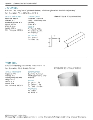 60 | Diamond Kote®
Product Guide
All sizes and product descriptions are listed as nominal dimensions. Refer to product drawings for actual dimensions.
ACTUAL DIMENSIONS
Exposure: N/A
Overlap: N/A
Pieces per square: N/A
Length: 50 ft.
Width: 24 in.
Height: N/A
Min. Thickness: 0.019 in.
CONSTRUCTION
Substrate: Aluminium
Finish: Coordinating color
matches
WEIGHT
Per Piece: 25 lbs.
Per Carton: 25 lbs.
Per Pallet: 1200 lbs.
PACKAGING
Per Carton: 1
Per Pallet: 25
Part Description: 24x50 Smooth Trim Coil
Function: For bending custom metal accessories on site
TRIM COIL
Part Description: 7/8 in. J Chan Smooth 10 ft.
ACTUAL DIMENSIONS
Exposure: 0.63 in.
Overlap: N/A
Pieces per square: N/A
Length: 120 in.
Width: 0.88 in.
Height: 1.38 in.
Min. Thickness: 0.019 in.
CONSTRUCTION
Substrate: Aluminium
Finish: Coordinating color
matches
Other: N/A
WEIGHT
Per Piece: 0.78 lbs.
Per Carton: 19.5 lbs.
Per Pallet: N/A
PACKAGING
Per Carton: 25
Per Pallet: 100
Function: Caps siding cuts in gable ends when F-Channel design does not allow for easy caulking
J-CHANNEL
.63
.88
1.38
.63
.88
1.38
DRAWINGS SHOW ACTUAL DIMENSIONS
DRAWINGS SHOW ACTUAL DIMENSIONS
PRODUCT COMMON DESCRIPTIONS BELOW
 