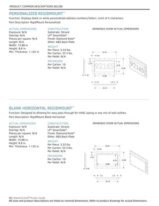 68 | Diamond Kote®
Product Guide
All sizes and product descriptions are listed as nominal dimensions. Refer to product drawings for actual dimensions.
Function: Designed to allowing for easy pass through for HVAC piping or any mix of wall utilities.​​
ACTUAL DIMENSIONS
Exposure: N/A
Overlap: N/A
Pieces per square: N/A
Length: N/A
Width: 15.88 in.
Height: 8.8 in.
Min. Thickness: 1.125 in.
CONSTRUCTION
Substrate: Strand
LP®
SmartSide®
Finish: Diamond Kote®
Other: ABS Back Plate
WEIGHT
Per Piece: 3.33 lbs.
Per Carton: 33.3 lbs.
Per Pallet: N/A
PACKAGING
Per Carton: 10
Per Pallet: N/A
Part Description: RigidMount Blank Horizontal
ACTUAL DIMENSIONS
Exposure: N/A
Overlap: N/A
Pieces per square: N/A
Length: N/A
Width: 15.88 in.
Height: 8.8 in.
Min. Thickness: 1.125 in.
CONSTRUCTION
Substrate: Strand
LP®
SmartSide®
Finish: Diamond Kote®
Other: ABS Back Plate
WEIGHT
Per Piece: 3.33 lbs.
Per Carton: 33.3 lbs.
Per Pallet: N/A
PACKAGING
Per Carton: 10
Per Pallet: N/A
Part Description: RigidMount Personalized
Function: Displays black or white personalized address numbers/letters. Limit of 5 characters.
BLANK HORIZONTAL RIGIDMOUNT™
PERSONALIZED RIGIDMOUNT™
12.563
19.188
1.813
16.188
1.500 1.500
.910
2.750
8.688
15.875
.0312500
.91
2.75
1.81
19.19
16.19
1.5 1.5
12.56
15.88
8.75
12.563
19.188
1.813
16.188
1.500 1.500
.910
2.750
8.688
15.875
.0312500
.91
2.75
1.81
19.19
16.19
1.5 1.5
12.56
15.88
8.75
12.563
19.188
1.813
16.188
1.500 1.500
.910
2.750
8.688
15.875
.0312500
.91
2.75
1.81
19.19
16.19
1.5 1.5
12.56
15.88
8.75
12.56
19.19
1.81
16.19
1.5 1.5
.91
2.75
8.75
15.88
12.56
19.19
1.81
16.19
1.5 1.5
.91
2.75
8.75
15.88
12.56
19.19
1.81
16.19
1.5 1.5
2.75
8.75
15.88
DRAWINGS SHOW ACTUAL DIMENSIONS
DRAWINGS SHOW ACTUAL DIMENSIONS
PRODUCT COMMON DESCRIPTIONS BELOW
 