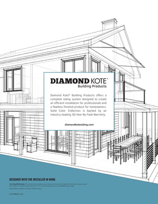 diamondkotesiding.com
Diamond Kote®
Building Products offers a
complete siding system designed to create
an efficient installation for professionals and
a flawless finished product for homeowners.
Solid Color Collection is backed by an
industry-leading 30-Year No Fade Warranty.
PL43199638 | 6.20
DESIGNED WITH THE INSTALLER IN MIND.
Cal. Prop 65 Warning: This product can expose you to chemicals known to the State of California to cause cancer,
birth defects or other reproductive harm. For more information go to www.P65Warnings.ca.gov
Specifications subject to change without notice.
 