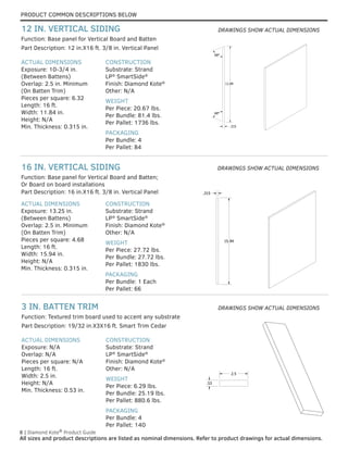 PRODUCT COMMON DESCRIPTIONS BELOW
8 | Diamond Kote®
Product Guide
All sizes and product descriptions are listed as nominal dimensions. Refer to product drawings for actual dimensions.
.315
11.84
68°
68°
.315
11.84
68°
68°
.53
2.5
.53
2.5
ACTUAL DIMENSIONS
Exposure: N/A
Overlap: N/A
Pieces per square: N/A
Length: 16 ft.
Width: 2.5 in.
Height: N/A
Min. Thickness: 0.53 in.
CONSTRUCTION
Substrate: Strand
LP®
SmartSide®
Finish: Diamond Kote®
Other: N/A
WEIGHT
Per Piece: 6.29 lbs.
Per Bundle: 25.19 lbs.
Per Pallet: 880.6 lbs.
PACKAGING
Per Bundle: 4
Per Pallet: 140
Part Description: 19/32 in.X3X16 ft. Smart Trim Cedar
Function: Textured trim board used to accent any substrate
3 IN. BATTEN TRIM
ACTUAL DIMENSIONS
Exposure: 13.25 in.
(Between Battens)
Overlap: 2.5 in. Minimum
(On Batten Trim)
Pieces per square: 4.68
Length: 16 ft.
Width: 15.94 in.
Height: N/A
Min. Thickness: 0.315 in.
CONSTRUCTION
Substrate: Strand
LP®
SmartSide®
Finish: Diamond Kote®
Other: N/A
WEIGHT
Per Piece: 27.72 lbs.
Per Bundle: 27.72 lbs.
Per Pallet: 1830 lbs.
PACKAGING
Per Bundle: 1 Each
Per Pallet: 66
Part Description: 16 in.X16 ft. 3/8 in. Vertical Panel
Function: Base panel for Vertical Board and Batten;
Or Board on board installations
16 IN. VERTICAL SIDING
ACTUAL DIMENSIONS
Exposure: 10-3/4 in.
(Between Battens)
Overlap: 2.5 in. Minimum
(On Batten Trim)
Pieces per square: 6.32
Length: 16 ft.
Width: 11.84 in.
Height: N/A
Min. Thickness: 0.315 in.
CONSTRUCTION
Substrate: Strand
LP®
SmartSide®
Finish: Diamond Kote®
Other: N/A
WEIGHT
Per Piece: 20.67 lbs.
Per Bundle: 81.4 lbs.
Per Pallet: 1736 lbs.
PACKAGING
Per Bundle: 4
Per Pallet: 84
Part Description: 12 in.X16 ft. 3/8 in. Vertical Panel
Function: Base panel for Vertical Board and Batten
12 IN. VERTICAL SIDING
15.94
.315
DRAWINGS SHOW ACTUAL DIMENSIONS
DRAWINGS SHOW ACTUAL DIMENSIONS
DRAWINGS SHOW ACTUAL DIMENSIONS
 