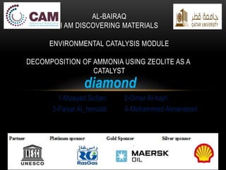 diamond
2-Omar Al-hajri1-Moayad Sufian
4-Mohammed Almansoori3-Faisal Al_henzab
AL-BAIRAQ
I AM DISCOVERING MATERIALS
ENVIRONMENTAL CATALYSIS MODULE
DECOMPOSITION OF AMMONIA USING ZEOLITE AS A
CATALYST
 