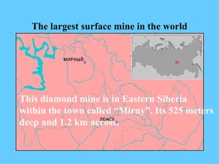 The largest surface mine in the world This diamond mine is in Eastern Siberia within the town called “Mirny”.   Its 525 meters deep and 1.2 km across. 