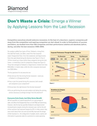 Don’t Waste a Crisis: Emerge a Winner
by Applying Lessons from the Last Recession


Competitive executives should welcome recessions. In the heat of a downturn, superior companies pull
away from the competition and aspiring companies can dart ahead. In order to find patterns of success
and failure, we studied more than 400 companies and their performance (relative and absolute) before,
during, and after the last recession (1998–2004).

Our analysis yielded four types of firms: Stalwarts, strong firms
                                                                               Corporate Performance Through the 2001 Recession
that held their leads; Low Idlers, weak firms that remained
weak; Disappointed Stars, firms that weakened; and Opportunists,                                   Pre-Recession               During      Post-Recession
firms that sped ahead during the downturn (see Figure 1). Four in
                                                                               Quartile       1998          1999        2000   2001     2002    2003       2004
10 firms moved up or down within these categories during this time
                                                                                          Stalwarts
frame—a tremendous time for competitive change (see Figure 2).                     4
Those that emerged as Stalwarts or Opportunists created more than
                                                                                   3          Disap
                                                                                                         pointe
$350 billion in market value, while the other companies destroyed                                               d Sta
                                                                                                                     rs
over $200 billion.                                                                 2                       ts
                                                                                                  rtunis
                                                                                           Oppo
The key questions for any executive are:
                                                                                   1
• How did your firm fare during the last recession—were you                               Low Idlers

  a Stalwart or a Disappointed Star?
                                                                              Source: Diamond analysis
• How is your firm poised during this recession, both overall
                                                                             Figure 1
  and compared to your competition?

• Did you learn the right lessons from the last recession?

• Are you performing the accurate analysis and taking the winning              Breakdown by Category
                                                                               (Revenue over $100 million)
  actions necessary to emerge stronger from this downturn?

                                                                               20%                                                             22%
Everyone Cuts Costs, but Only Some Benefit                                     Disappointed Stars                                              Opportunists
All four quartiles cut capital expenditures as a percentage of
sales, and all but the Disappointed Stars cut both R&D and advertising.
However, only the top two quartiles (Stalwarts and Opportunists)
                                                                               28%                                                             30%
increased gross margins during the recession year, and by the end              Low Idler                                                       Stalwarts

of the recession had improved margins by 20%. In other words, they
were smart about their cuts and successfully improved the design               N-415
of their business (i.e., the configuration of people, assets, capital, and
                                                                               Source: Diamond analysis
information to generate value for customers) to create operating
                                                                             Figure 2
 