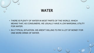 WATER
• THERE IS PLENTY OF WATER IN MOST PARTS OF THE WORLD, WHICH
MEANS THAT, AS CONSUMERS, WE USUALLY HAVE A LOW MARGINAL UTILITY
FOR WATER.
• IN A TYPICAL SITUATION, WE AREN'T WILLING TO PAY A LOT OF MONEY FOR
ONE MORE DRINK OF WATER.
 