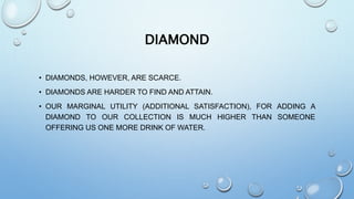 DIAMOND
• DIAMONDS, HOWEVER, ARE SCARCE.
• DIAMONDS ARE HARDER TO FIND AND ATTAIN.
• OUR MARGINAL UTILITY (ADDITIONAL SATISFACTION), FOR ADDING A
DIAMOND TO OUR COLLECTION IS MUCH HIGHER THAN SOMEONE
OFFERING US ONE MORE DRINK OF WATER.
 