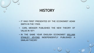 HISTORY
• IT WAS FIRST PRESENTED BY THE ECONOMIST ADAM
SMITH IN THE 1700S.
• CARL MENGER PUBLISHED THE NEW THEORY OF
VALUE IN 1871
• IN THE SAME YEAR ENGLISH ECONOMIST WILLIAM
STANLEY JEVONS INDEPENDENTLY PUBLISHED A
SIMILAR THEORY
 