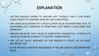 EXPLANATION
• GETTING ENOUGH WATER TO SUSTAIN LIFE TYPICALLY HAS A LOW PRICE,
WHILE A PIECE OF DIAMOND JEWELRY HAS A HIGH PRICE
• WHY DOES AN ECONOMY PUT A MUCH LOWER VALUE ON SOMETHING VITAL TO
SUSTAINING LIFE COMPARED TO SOMETHING THAT SIMPLY LOOKS SHINY AND
SPARKLES?
• MENGER BELIEVED THAT VALUE IS COMPLETELY SUBJECTIVE: A PRODUCT’S
VALUE IS FOUND IN ITS ABILITY TO SATISFY HUMAN WANTS.
• THE ACTUAL VALUE DEPENDS ON THE PRODUCT’S UTILITY IN ITS LEAST
IMPORTANT USE.
• IF THE PRODUCT EXISTS IN ABUNDANCE, IT WILL BE USED IN LESS-IMPORTANT
WAYS.
 