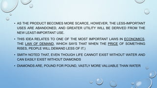 • AS THE PRODUCT BECOMES MORE SCARCE, HOWEVER, THE LESS-IMPORTANT
USES ARE ABANDONED, AND GREATER UTILITY WILL BE DERIVED FROM THE
NEW LEAST-IMPORTANT USE.
• THIS IDEA RELATES TO ONE OF THE MOST IMPORTANT LAWS IN ECONOMICS,
THE LAW OF DEMAND, WHICH SAYS THAT WHEN THE PRICE OF SOMETHING
RISES, PEOPLE WILL DEMAND LESS OF IT.)
• SMITH NOTED THAT, EVEN THOUGH LIFE CANNOT EXIST WITHOUT WATER AND
CAN EASILY EXIST WITHOUT DIAMONDS
• DIAMONDS ARE, POUND FOR POUND, VASTLY MORE VALUABLE THAN WATER
 