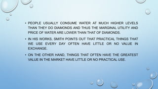 • PEOPLE USUALLY CONSUME WATER AT MUCH HIGHER LEVELS
THAN THEY DO DIAMONDS AND THUS THE MARGINAL UTILITY AND
PRICE OF WATER ARE LOWER THAN THAT OF DIAMONDS.
• IN HIS WORKS, SMITH POINTS OUT THAT PRACTICAL THINGS THAT
WE USE EVERY DAY OFTEN HAVE LITTLE OR NO VALUE IN
EXCHANGE.
• ON THE OTHER HAND, THINGS THAT OFTEN HAVE THE GREATEST
VALUE IN THE MARKET HAVE LITTLE OR NO PRACTICAL USE.
 