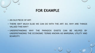 FOR EXAMPLE
• AN OLD PIECE OF ART.
• THERE ISN'T MUCH ELSE WE CAN DO WITH THE ART. SO, WHY ARE THINGS
VALUED THIS WAY?
• UNDERSTANDING WHY THE PARADOX EXISTS CAN BE HELPED BY
UNDERSTANDING THE ECONOMIC TERMS KNOWN AS MARGINAL UTILITY AND
SCARCITY.
 