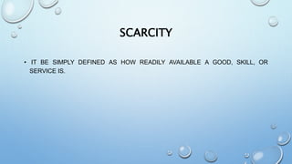 SCARCITY
• IT BE SIMPLY DEFINED AS HOW READILY AVAILABLE A GOOD, SKILL, OR
SERVICE IS.
 