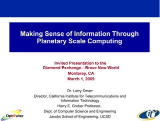 Making Sense of Information Through Planetary Scale Computing Invited Presentation to the  Diamond Exchange—Brave New World Monterey, CA March 1, 2009 Dr. Larry Smarr Director, California Institute for Telecommunications and Information Technology Harry E. Gruber Professor,  Dept. of Computer Science and Engineering Jacobs School of Engineering, UCSD 