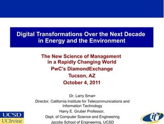 Digital Transformations Over the Next Decade  in Energy and the Environment The New Science of Management  in a Rapidly Changing World PwC's DiamondExchange Tucson, AZ October 4, 2011 Dr. Larry Smarr Director, California Institute for Telecommunications and Information Technology Harry E. Gruber Professor,  Dept. of Computer Science and Engineering Jacobs School of Engineering, UCSD 